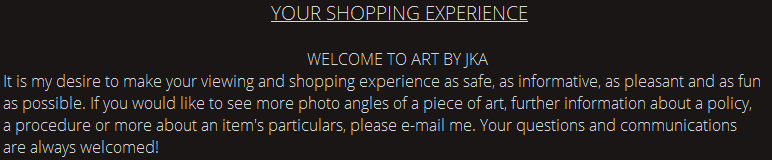 YOUR SHOPPING EXPERIENCE. WELCOME TO ART BY JKA. It is my desire to make your viewing and shopping experience as safe, as informative, as pleasant and as fun as possible. If you would like to see more photo angles of a piece of art, further information about a policy, a procedure or more about an item's particulars, please e-mail me. Your questions and communications are always welcomed! 